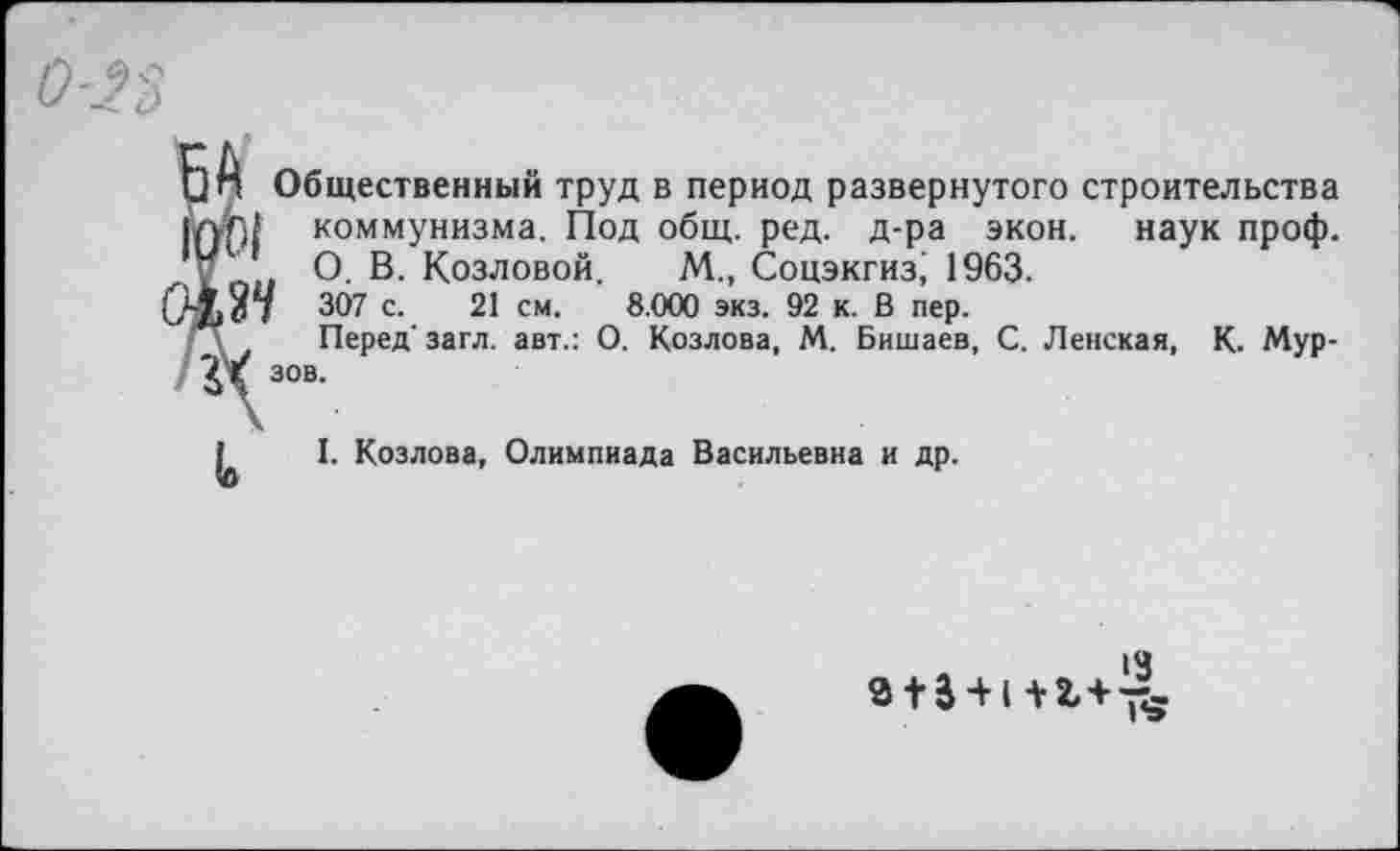 ﻿□ п Общественный труд в период развернутого строительства
ЮГ4 коммунизма. Под общ. ред. д-ра экон, наук проф.
У О- В- Козловой. М., Соцэкгиз; 1963.
307 с. 21 см. 8.000 экз. 92 к. В пер.
\ Перед' загл. авт.: О. Козлова, М. Бишаев, С. Ленская, К. Мур-ЗХ 30В-
I. Козлова, Олимпиада Васильевна и др.
з + 3-н+2,+-^